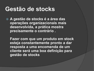 Gestão de stocks
 A gestão de stocks é a área das
operações organizacionais mais
desenvolvida, a prática mostra
precisamente o contrário .
Fazer com que um produto em stock
esteja constantemente pronto a dar
resposta a uma encomenda de um
cliente será uma boa definição para
gestão de stocks
 