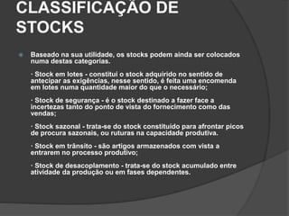 CLASSIFICAÇÃO DE
STOCKS
 Baseado na sua utilidade, os stocks podem ainda ser colocados
numa destas categorias.
· Stock em lotes - constitui o stock adquirido no sentido de
antecipar as exigências, nesse sentido, é feita uma encomenda
em lotes numa quantidade maior do que o necessário;
· Stock de segurança - é o stock destinado a fazer face a
incertezas tanto do ponto de vista do fornecimento como das
vendas;
· Stock sazonal - trata-se do stock constituído para afrontar picos
de procura sazonais, ou ruturas na capacidade produtiva.
· Stock em trânsito - são artigos armazenados com vista a
entrarem no processo produtivo;
· Stock de desacoplamento - trata-se do stock acumulado entre
atividade da produção ou em fases dependentes.
 