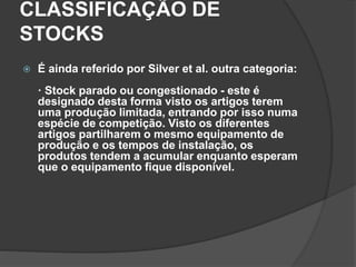 CLASSIFICAÇÃO DE
STOCKS
 É ainda referido por Silver et al. outra categoria:
· Stock parado ou congestionado - este é
designado desta forma visto os artigos terem
uma produção limitada, entrando por isso numa
espécie de competição. Visto os diferentes
artigos partilharem o mesmo equipamento de
produção e os tempos de instalação, os
produtos tendem a acumular enquanto esperam
que o equipamento fique disponível.
 