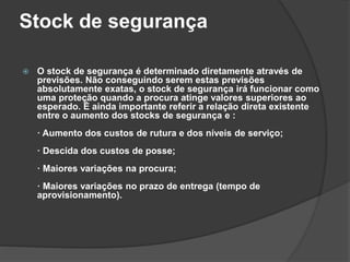 Stock de segurança
 O stock de segurança é determinado diretamente através de
previsões. Não conseguindo serem estas previsões
absolutamente exatas, o stock de segurança irá funcionar como
uma proteção quando a procura atinge valores superiores ao
esperado. É ainda importante referir a relação direta existente
entre o aumento dos stocks de segurança e :
· Aumento dos custos de rutura e dos níveis de serviço;
· Descida dos custos de posse;
· Maiores variações na procura;
· Maiores variações no prazo de entrega (tempo de
aprovisionamento).
 