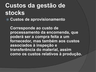 Custos da gestão de
stocks
 Custos de aprovisionamento
Corresponde ao custo de
processamento da encomenda, que
poderá ser a compra feita a um
fornecedor, mas também aos custos
associados à inspeção e
transferência do material, assim
como os custos relativos à produção.
 