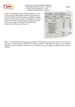 EEEFM CEL ALUÍZIO PINHEIRO FERREIRA
                                 ATIVIDADE EXTRA-CLASSE – Valor 2,0                              NOTA
                                6º Ano Do Ensino Fundamental – Turma ____
                                    Professora: Daniela Fontana Almenara                       _________

(0,4) 6 – No domingo à noite, a família de Marta foi a uma
pizzaria. O pai de Marta tinha um talão de cheques e uma
nota de R$ 50,00. Ele preferia pagar com dinheiro. Quando
recebeu a conta do garçom, faltava um pedaço dela. Ajude o
pai de Marta a saber se poderá pagar com dinheiro ou terá
que usar um cheque. Se ele pagar com dinheiro, ele
receberá troco? De quanto será o troco?




(0,3) 7 - Um caminhão pode transportar, no máximo, 3 000 quilos de carga. Se ele deve levar 683,5 quilos
de batata, 1 562,25 quilos de cebola, 428,75 quilos de alho e 1 050 quilos de tomate, vai ser possível
transportar toda essa carga de uma única vez? Se houver excesso de carga, de quantos quilos será esse
excesso?
 