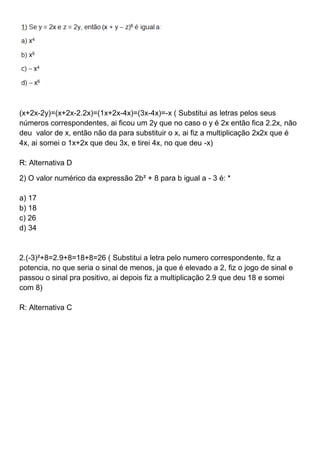 (x+2x-2y)=(x+2x-2.2x)=(1x+2x-4x)=(3x-4x)=-x ( Substitui as letras pelos seus
números correspondentes, ai ficou um 2y que no caso o y é 2x então fica 2.2x, não
deu valor de x, então não da para substituir o x, ai fiz a multiplicação 2x2x que é
4x, ai somei o 1x+2x que deu 3x, e tirei 4x, no que deu -x)
R: Alternativa D
2) O valor numérico da expressão 2b² + 8 para b igual a - 3 é: *
a) 17
b) 18
c) 26
d) 34
2.(-3)²+8=2.9+8=18+8=26 ( Substitui a letra pelo numero correspondente, fiz a
potencia, no que seria o sinal de menos, ja que é elevado a 2, fiz o jogo de sinal e
passou o sinal pra positivo, ai depois fiz a multiplicação 2.9 que deu 18 e somei
com 8)
R: Alternativa C
 