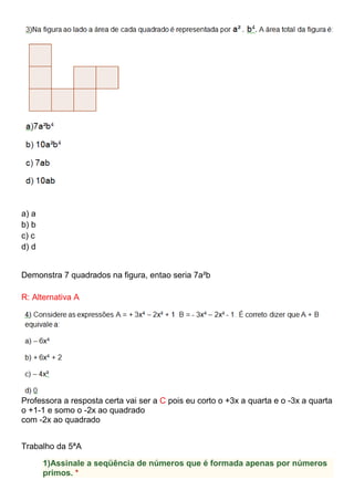a) a
b) b
c) c
d) d
Demonstra 7 quadrados na figura, entao seria 7a²b
R: Alternativa A
Professora a resposta certa vai ser a C pois eu corto o +3x a quarta e o -3x a quarta
o +1-1 e somo o -2x ao quadrado
com -2x ao quadrado
Trabalho da 5ªA
1)Assinale a seqüência de números que é formada apenas por números
primos. *
 