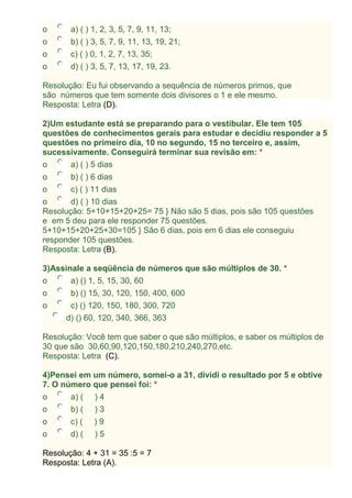 o a) ( ) 1, 2, 3, 5, 7, 9, 11, 13;
o b) ( ) 3, 5, 7, 9, 11, 13, 19, 21;
o c) ( ) 0, 1, 2, 7, 13, 35;
o d) ( ) 3, 5, 7, 13, 17, 19, 23.
Resolução: Eu fui observando a sequência de números primos, que
são números que tem somente dois divisores o 1 e ele mesmo.
Resposta: Letra (D).
2)Um estudante está se preparando para o vestibular. Ele tem 105
questões de conhecimentos gerais para estudar e decidiu responder a 5
questões no primeiro dia, 10 no segundo, 15 no terceiro e, assim,
sucessivamente. Conseguirá terminar sua revisão em: *
o a) ( ) 5 dias
o b) ( ) 6 dias
o c) ( ) 11 dias
o d) ( ) 10 dias
Resolução: 5+10+15+20+25= 75 } Não são 5 dias, pois são 105 questões
e em 5 deu para ele responder 75 questões.
5+10+15+20+25+30=105 } São 6 dias, pois em 6 dias ele conseguiu
responder 105 questões.
Resposta: Letra (B).
3)Assinale a seqüência de números que são múltiplos de 30. *
o a) () 1, 5, 15, 30, 60
o b) () 15, 30, 120, 150, 400, 600
o c) () 120, 150, 180, 300, 720
d) () 60, 120, 340, 366, 363
Resolução: Você tem que saber o que são múltiplos, e saber os múltiplos de
30 que são 30,60,90,120,150,180,210,240,270,etc.
Resposta: Letra (C).
4)Pensei em um número, somei-o a 31, dividi o resultado por 5 e obtive
7. O número que pensei foi: *
o a) ( ) 4
o b) ( ) 3
o c) ( ) 9
o d) ( ) 5
Resolução: 4 + 31 = 35 :5 = 7
Resposta: Letra (A).
 
