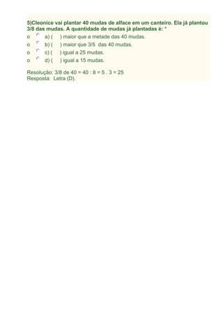 5)Cleonice vai plantar 40 mudas de alface em um canteiro. Ela já plantou
3/8 das mudas. A quantidade de mudas já plantadas é: *
o a) ( ) maior que a metade das 40 mudas.
o b) ( ) maior que 3/5 das 40 mudas.
o c) ( ) igual a 25 mudas.
o d) ( ) igual a 15 mudas.
Resolução: 3/8 de 40 = 40 : 8 = 5 . 3 = 25
Resposta: Letra (D).
 