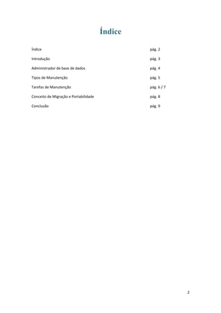 Índice

Índice                                          pág. 2

Introdução                                      pág. 3

Administrador de base de dados                  pág. 4

Tipos de Manutenção                             pág. 5

Tarefas de Manutenção                           pág. 6 / 7

Conceito de Migração e Portabilidade            pág. 8

Conclusão                                       pág. 9




                                                             2
 