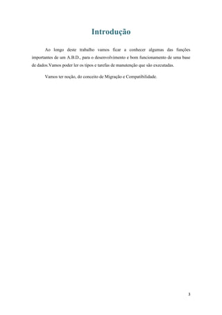 Introdução

       Ao longo deste trabalho vamos ficar a conhecer algumas das funções
importantes de um A.B.D., para o desenvolvimento e bom funcionamento de uma base
de dados.Vamos poder ler os tipos e tarefas de manutenção que são executadas.

       Vamos ter noção, do conceito de Migração e Compatibilidade.




                                                                                3
 