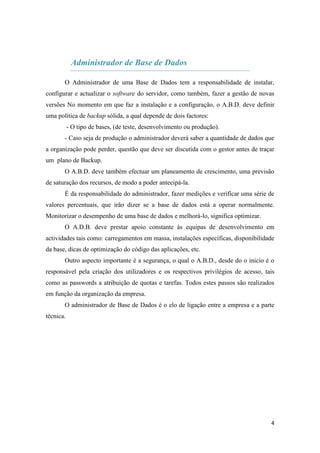 Administrador de Base de Dados

       O Administrador de uma Base de Dados tem a responsabilidade de instalar,
configurar e actualizar o software do servidor, como também, fazer a gestão de novas
versões No momento em que faz a instalação e a configuração, o A.B.D. deve definir
uma política de backup sólida, a qual depende de dois factores:
           - O tipo de bases, (de teste, desenvolvimento ou produção).
       - Caso seja de produção o administrador deverá saber a quantidade de dados que
a organização pode perder, questão que deve ser discutida com o gestor antes de traçar
um plano de Backup.
       O A.B.D. deve também efectuar um planeamento de crescimento, uma previsão
de saturação dos recursos, de modo a poder antecipá-la.
       É da responsabilidade do administrador, fazer medições e verificar uma série de
valores percentuais, que irão dizer se a base de dados está a operar normalmente.
Monitorizar o desempenho de uma base de dados e melhorá-lo, significa optimizar.
       O A.D.B. deve prestar apoio constante às equipas de desenvolvimento em
actividades tais como: carregamentos em massa, instalações específicas, disponibilidade
da base, dicas de optimização do código das aplicações, etc.
       Outro aspecto importante é a segurança, o qual o A.B.D., desde do o inicio é o
responsável pela criação dos utilizadores e os respectivos privilégios de acesso, tais
como as passwords a atribuição de quotas e tarefas. Todos estes passos são realizados
em função da organização da empresa.
       O administrador de Base de Dados é o elo de ligação entre a empresa e a parte
técnica.




                                                                                     4
 