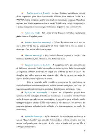 Registar uma base de dados – As bases de dados registadas no sistema
ficam disponíveis para serem directamente acedidas pelos módulos CATWIN e
PACWIN. Não é obrigatório que ter uma tarefa de manutenção associada. Quando se
regista a base de dados pode-se retirar as opções de indexação e cópia de segurança e
o estado muda para Sem manutenção continuando disponível para acesso directo.


          Editar uma tarefa – Seleccionar a base de dados pretendida e editar para
poder alterar o desejado e gravar.


          Activar e desactivar uma tarefa – Pode-se desactivar uma tarefa sem ter
que a remover da base de dados, para tal basta seleccionar a base de dados e
desactivar. Para activar seleccionar e gravar.


          Remover uma tarefa - Seleccionar da lista de projectos e remover, esta
tarefa não é eliminada, mas retirada da lista de base de dados.


          Recuperar uma base de dados – A recuperação serve para reparar bases
de dados que possam ter ficado corrompidas, ou então, repor os dados de uma cópia
de segurança anterior, motivado por algum uso indevido da base de dados. As
situações que podem provocar tais situações são: falta de corrente ou perda de
ligação de rede durante o processo de escrita.
              Caso a corrupção tenha ocorrido na componente de empréstimos ou
aquisições deve-se tentar uma reparação antes de uma recuperação de uma cópia de
segurança, para tentar minimizar a quantidade de informação que se pode perde.
          Serviços de manutenção – Apenas um computador poderá ficar
responsável pela realização de tarefas de manutenção. É necessário introduzir uma
senha de acesso para efectuar as manutenções e é necessário que o utilizador usado
tenha privilégios de leitura e escrita no directório da base de dados e no directório do
programa, pois este utilizador será o utilizado pelo sistema operativo nas tarefas de
manutenção.


          Activação do serviço – Após a instalação do módulo deve verificar se o
serviço “Task Scheduler” está activado. Por omissão, o sistema operativo tem este
serviço configurado para estar activo. Se não estiver activado, terá que ser feita a
activação manualmente.
                                                                                      7
 