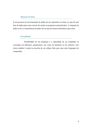 Migração de dados

É um processo de movimentação de dados de um repositório ou fonte, ou seja de uma
base de dados para outra, através de scripts ou programas automatizados. A migração de
dados evolve a transferência de dados de um tipo de sistema informático para outro.



         Portabilidade

              Portabilidade de um programa é a capacidade de ser compilado ou
executado em diferentes arquitecturas, tais como de hardware ou de software. Este
termo também é usado na reescrita de um código fonte para uma outra linguagem de
computador.




                                                                                      8
 