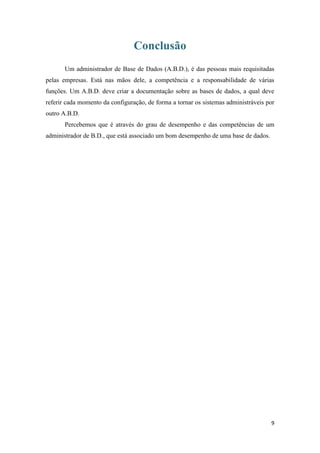 Conclusão
       Um administrador de Base de Dados (A.B.D.), é das pessoas mais requisitadas
pelas empresas. Está nas mãos dele, a competência e a responsabilidade de várias
funções. Um A.B.D. deve criar a documentação sobre as bases de dados, a qual deve
referir cada momento da configuração, de forma a tornar os sistemas administráveis por
outro A.B.D.
       Percebemos que é através do grau de desempenho e das competências de um
administrador de B.D., que está associado um bom desempenho de uma base de dados.




                                                                                    9
 