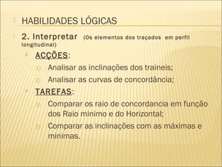  2. Interpretar (Os elementos dos traçados em perfil
longitudinal)
 ACÇÕES:
1) Analisar as inclinações dos traineis;
2) Analisar as curvas de concordância;
 TAREFAS:
1) Comparar os raio de concordancia em função
dos Raio minimo e do Horizontal;
2) Comparar as inclinações com as máximas e
minimas.
 HABILIDADES LÓGICAS
 