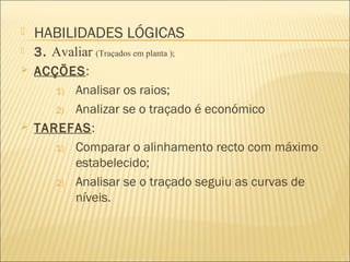  3. Avaliar (Traçados em planta );
 ACÇÕES:
1) Analisar os raios;
2) Analizar se o traçado é económico
 TAREFAS:
1) Comparar o alinhamento recto com máximo
estabelecido;
2) Analisar se o traçado seguiu as curvas de
níveis.
 HABILIDADES LÓGICAS
 