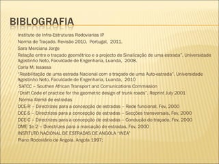  Instituto de Infra-Estruturas Rodoviarias IP
 Norma de Traçado. Revisão 2010. Portugal, 2011.
 Sara Merciana Jorge
 Relação entre o traçado geométrico e o projecto de Sinalização de uma estrada”. Universidade
Agostinho Neto, Faculdade de Engenharia, Luanda, 2008.
 Carla M. Issassa
 “Reabilitação de uma estrada Nacional com o traçado de uma Auto-estrada”. Universidade
Agostinho Neto, Faculdade de Engenharia, Luanda, 2010
  SATCC – Southen African Transport and Comunications Commission
 “Draft Code of practice for the geometric design of trunk roads”. Reprint July 2001
  Norma Alemã de estradas
 DCE-R – Directrizes para a concepção de estradas – Rede funcional, Fev, 2000
 DCE-S – Directrizes para a concepção de estradas – Secções transversais, Fev, 2000
 DCE-C – Directrizes para a concepção de estradas – Condução do traçado, Fev, 2000
 DME 1e 2 – Directrizes para a marcação de estradas, Fev, 2000
 INSTITUTO NACIONAL DE ESTRADAS DE ANGOLA “INEA”
 Plano Rodoviário de Angola. Angola 1997; 
 