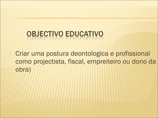  Criar uma postura deontologica e profissional
como projectista, fiscal, empreiteiro ou dono da
obra)
 