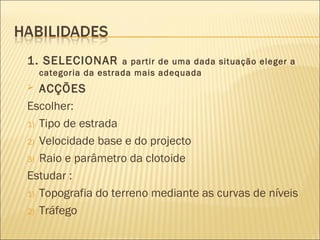 1. SELECIONAR a partir de uma dada situação eleger a
categoria da estrada mais adequada
 ACÇÕES
Escolher:
1) Tipo de estrada
2) Velocidade base e do projecto
3) Raio e parâmetro da clotoide
Estudar :
1) Topografia do terreno mediante as curvas de níveis
2) Tráfego
 