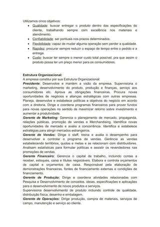 Utilizamos cinco objetivos:
• Qualidade: buscar entregar o produto dentro das especificações do
cliente, trabalhando sempre com excelência nos materiais e
atendimento.
• Confiabilidade: ser pontuais nos prazos determinados.
• Flexibilidade: capaz de mudar alguma operação sem perder a qualidade.
• Rapidez: procurar sempre reduzir o espaço de tempo entre o pedido e a
entrega.
• Custo: buscar ter sempre o menor custo total possível, pra que assim o
produto possa ter um preço menor para os consumidores.
Estrutura Organizacional:
A empresa constitui por sua Estrutura Organizacional:
Presidente: Desenvolve e mantém a visão da empresa. Supervisiona o
marketing, desenvolvimento do produto, produção e finanças, serviço aos
consumidores etc. Aprova as obrigações financeiras. Procura novas
oportunidades de negócios e alianças estratégicas com outras empresas.
Planeja, desenvolve e estabelece políticas e objetivos do negócio em acordo
com a diretoria. Dirige e coordena programas financeiros para prover fundos
para novas operações no sentido de maximizar retorno sobre investimento e
aumentar a produtividade.
Gerente de Marketing: Gerencia o planejamento de mercado, propaganda,
relações públicas, promoção de vendas e Merchandising. Identifica novas
oportunidades de mercado e avalia a concorrência. Identifica e estabelece
estratégias para atingir mercados estrangeiros.
Gerente de Vendas: Dirige o staff, treina e avalia o desempenho para
desenvolver e controlar o programa de vendas. Gerência as vendas
estabelecendo territórios, quotas e metas e se relacionam com distribuidores.
Analisam estatísticas para formular políticas e assistir os revendedores nas
promoções de vendas.
Gerente Financeiro: Gerencia o capital de trabalho, incluindo contas a
receber, estoques, caixa e títulos negociáveis. Elabora e controla orçamentos
de capital e orçamentos de caixa. Responsável pela elaboração de
demonstrações financeiras, fontes de financiamento externas e condições de
financiamento.
Gerente de Produção: Dirige e coordena atividades relacionadas com
Pesquisa e Desenvolvimento de conceitos, ideias, especificações e aplicações
para o desenvolvimento de novos produtos e serviços.
Supervisiona desenvolvimento de produto incluindo controle de qualidade,
distribuição física, desenho e embalagem.
Gerente de Operações: Dirige produção, compra de materiais, serviços de
campo, manutenção e serviço ao cliente.
 