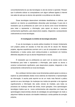 concomitantemente do uso das tecnologias no ato de ensinar e aprender. Pensam
que é suficiente colocar os computadores com algum software ligados à Internet
nas salas de aula que os alunos vão aprender e as práticas se vão alterar.

Essas tecnologias desenvolvem atividades desafiadoras e criativas, que
explorem ao máximo as possibilidades oferecidas pela tecnologia. E para isto é
necessário que os professores as usem com os alunos como novos formalismos
para tratar e representar a informação, para apoiar os alunos a construir
conhecimento significativo, para desenvolver projetos, integrando e acrescentando
criativamente as novas tecnologias.

A investigação no âmbito da tecnologia educativa

O uso de tecnologias na escola pública brasileira foi iniciado timidamente
com projetos pilotos em escolas no final dos anos 80 do século XX. Nesses
projetos, algumas experiências ocorriam com o uso do computador em atividades
disciplinares e muitas outras eram extracurriculares e aconteciam em horários
diferentes daqueles em que os alunos freqüentavam a escola.

É necessário que os professores as usem com os alunos como novos
formalismos para tratar e representar a informação, para apoiar os alunos a
construir conhecimento significativo, para desenvolver projetos, integrando e não
acrescentando criativamente as novas tecnologias.

Se o professor dominar estas novas ferramentas poderá apoiar os alunos a
explorar as potencialidades destes novos sistemas de tratamento e representação
da informação. A escrita pode exprimir‑se de um modo mais flexível e prático
quando se usa a tecnologia. As mudanças nos modos de aprender e de organizar
cognitivamente a informação não serão visíveis de imediato, pois todos os
processos de mudança mental são lentos, levam gerações. Uma aprendizagem
tecnológica implica que os novos conhecimentos são adquiridos com base nas
aprendizagens desenvolvidas através de estratégias de aprendizagem de modo a
adquirirem hábitos de estudo e de trabalho intelectual, e ainda padrões de correção
próprios.
2

 