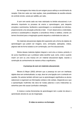 As mensagens dos meios do som exigem pouco esforço e envolvimento do
receptor. Este tem cada vez mais opções, mais possibilidades de escolha através
do controle remoto, canais por satélite, por cabo.

A som vem sendo cada vez mais valorizada no âmbito educacional, é um
elemento importante no processo de ensino e aprendizagem, pois desperta
emoções e sentimentos, facilitando a aprendizagem e a socialização do indivíduo,
proporcionando uma educação profunda e total. O som desenvolve a criatividade,
promove à autodisciplina e desperta a consciência rítmica e estética, criando um
terreno favorável para a imaginação quando desperta a criatividade de cada um.

Os materiais educacionais digitais têm aparecido sob a forma de objetos de
aprendizagem que podem ser imagens, sons, animações, aplicações, vídeos,
páginas web de forma isolada ou em combinação, com fins educacionais.

Muitos desses materiais digitais integram o som e/ou a música, portanto, é
de suma importância que o professor saiba escolher qual, como, onde e quando
inserir um som ou uma música em um material educacional digital, visando a
construção do conhecimento de maneira crítica e significativa.

A presença do som em materiais educacionais

Moreno & Mayer (2002) afirmam que a presença do som em interfaces
digitais deve ser contextualizada, ou seja, deve ter uma ligação com o conteúdo em
questão. Os autores também afirmam que na aprendizagem significativa os alunos
selecionam e organizam as informações verbais e não verbais, integrando-as e que
a apresentação multimídia não deve ter muitas palavras e sons irrelevantes ou
estranhos para não causar (confusão e distração).

A música e outras ferramentas de aprendizagem tem o poder de elevar o
aprendizado através do uso da imaginação.

O vídeo no ensino e na formação
4

 