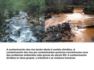 A contaminación dos ríos tamén afecta ó cambio climático.  A contaminación dos ríos por contaminantes químicos convertironse nuns dos problemas ambientais máis graves do século XXI. A contaminación dividese en dous grupos: a industrial e os residuos humanos. 