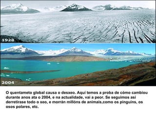 O quentameto global causa o desxeo. Aquí temos a proba de cómo cambiou durante anos ata o 2004, e na actualidade, vai a peor. Se seguimos así derretirase todo o xeo, e morrán millóns de animais,como os pinguíns, os osos polares, etc. 