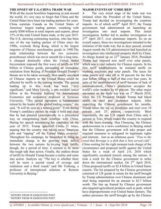 International Journal of Trend in Scientific Research and Development (IJTSRD) ISSN: 2456
@ IJTSRD | Available Online @ www.ijtsrd.com
THE ONSET OF U.S.-CHINA TRADE WAR
With all the recent hostilities happening in and around
the world, it's very easy to forget that China and the
United States have been top trading partners for years.
China outstrips Canada as the United States
Americas’ largest trading partner, swanking
nearly $500 billion in total imports and exports, about
15% of the total United States trade, in the year 2015.
The U.S, showing contrasting reaction, who has been
one of the top trading partner of China since the
1990s, overtook Hong Kong, which is
importer of Chinese merchandise goods in 1998.The
trade relationship between the two economic
powerhouses which was never smooth for a long time,
it changed drastically when the United States
Government imposed the first wave of tariffs on $34
billion in Chinese goods, persuading an immediate
retaliation from Beijing. If President Donald Trump’s
threats are to be taken seriously, then nearly one
of Chinese imports to the United States could be
affected by tariffs in the coming months.
leading up to this week has been “very
significant,” said Mary Lovely, a non resident senior
fellow at the Peterson Institute for International
Economics and economics professor at Syracuse
University. "This period represents a fundamental
retreat by the leader of the global trading system,” she
said, “It will be seen as a turning point”.
Trump’s candidacy period, he made it bold and clear
that he had planned systematically in a procedural
way on renegotiating trade relations with China.
During his speech announcing his candidacy on the
year of 2015, Trump specified China 21 times,
arguing that the country was taking away American
jobs and “ripping” off the United States
Throughout his campaign, he beseeched to bring an
immediate change in the growing trade deficit
between the two nations by levying high tariffs,
though, for a period of time, it seemed to be more
like tough talk than action. Finally, the endless threat
of tariffs by Donald Trump became a reality and came
into action. Analysts say “The key is whether there
will be more a second round of revenge and
retaliation and a third round,” said Shi Yinhong
professor of international relations at
University in Beijing.2
1
REPORT FROM WASHIGNTON POST.
2
REPORT FROM WASHIGNTON POST.
International Journal of Trend in Scientific Research and Development (IJTSRD) ISSN: 2456
www.ijtsrd.com | Volume – 2 | Issue – 6 | Sep-Oct
CHINA TRADE WAR
With all the recent hostilities happening in and around
the world, it's very easy to forget that China and the
have been top trading partners for years.
United States of
Americas’ largest trading partner, swanking with
nearly $500 billion in total imports and exports, about
trade, in the year 2015.
The U.S, showing contrasting reaction, who has been
one of the top trading partner of China since the
overtook Hong Kong, which is the largest
importer of Chinese merchandise goods in 1998.The
trade relationship between the two economic
powerhouses which was never smooth for a long time,
United States
Government imposed the first wave of tariffs on $34
billion in Chinese goods, persuading an immediate
President Donald Trump’s
aken seriously, then nearly one-third
of Chinese imports to the United States could be
affected by tariffs in the coming months. The period
leading up to this week has been “very
resident senior
fellow at the Peterson Institute for International
essor at Syracuse
represents a fundamental
the leader of the global trading system,” she
said, “It will be seen as a turning point”.1
Even during
Trump’s candidacy period, he made it bold and clear
that he had planned systematically in a procedural
way on renegotiating trade relations with China.
ring his speech announcing his candidacy on the
year of 2015, Trump specified China 21 times,
arguing that the country was taking away American
United States economy.
Throughout his campaign, he beseeched to bring an
ange in the growing trade deficit
levying high tariffs,
though, for a period of time, it seemed to be more
nally, the endless threat
reality and came
is whether there
a second round of revenge and
said Shi Yinhong, a
professor of international relations at Renmin
MAJOR EVENTS OF ‘CODE RED’
The very initial stage
initiated when the President
Trump had decided on investigating the countries
imports. As of which on20th
government had administered on launching
investigation into steel imports. This initial
investigation, further led to another investigation on
27th
April 2017, over aluminum imports. So
overall aspect, these two investigation
initiation of the trade war, but as d
August month the US administration had
investigation into intellectual property theft by China.
As things heated up on 22nd
Trump had imposed new tar
which was a vital industry for Chinese exports. In his
first tariff establishment, he i
washing machines and solar panels.
solar panels will take off at 30 percent for the first
year before falling to half of that over four years. In
spite of the establishment of tariff because of lack of
communication, China’s production occupies the
world’s solar module by 65 percent.
encounter on the trade war was on 1
when the US President Donald Trump had hiked
tariffs on steel and aluminum imports. After
imperiling the Chinese government for mon
Trump raises the tax on aluminum
percent and 25 percent, respectively.
importantly, the use U.S import from China only 6
percent in Toto, which makes the country to respond
with the stern warning. Hua Chunying, the Chinese
spokeswomen in a news conference
that the Chinese governmen
required measures to safeguard its legitimate rights
and interests. Just as an infamous
word that Revenge is a dish that is best
China waiting for the right moment took charge of the
circumstance and proposed tariffs a
States for a week of April 2
significantly escalated tension
took a week for the Chinese government to strike
down the international market.
China proposed tariffs on $2.4 billion in
exports. The list prepared by the
consisted of 128 goods in return for the tariff brought
by Trump administration over Chinese
steel being imported for an
worth. The line up framed by
also targeted agricultural products such as pork, which
have disproportionate over United
author presumes the tariff brought up by the Chinese
International Journal of Trend in Scientific Research and Development (IJTSRD) ISSN: 2456-6470
2018 Page: 10
OF ‘CODE RED’
The very initial stage of the trade war was
resident of the United States,
decided on investigating the countries
April 2017, the Trump
government had administered on launching an
investigation into steel imports. This initial
investigation, further led to another investigation on
, over aluminum imports. So on an
these two investigations intended in the
trade war, but as days passed, around
month the US administration had launched an
investigation into intellectual property theft by China.
January 2018, President
Trump had imposed new tariff over solar panels,
which was a vital industry for Chinese exports. In his
he initiated tariffs on
ing machines and solar panels. The taxes for
at 30 percent for the first
year before falling to half of that over four years. In
establishment of tariff because of lack of
China’s production occupies the
world’s solar module by 65 percent. The other major
trade war was on 1st
March 2018,
when the US President Donald Trump had hiked
tariffs on steel and aluminum imports. After
imperiling the Chinese government for months,
aluminum and steel over 10
percent, respectively. Most
importantly, the use U.S import from China only 6
, which makes the country to respond
Hua Chunying, the Chinese
spokeswomen in a news conference in Beijing stated
Chinese government will take proper and
measures to safeguard its legitimate rights
and interests. Just as an infamous quote “True to the
word that Revenge is a dish that is best served cold”,
China waiting for the right moment took charge of the
circumstance and proposed tariffs against the United
States for a week of April 2-6, 2018 which
significantly escalated tension among the nations. It
took a week for the Chinese government to strike
down the international market. On 2nd
April 2018,
$2.4 billion in United States
the Chinese government
consisted of 128 goods in return for the tariff brought
ver Chinese aluminum and
an amount to $2.7 billion
framed by Chinese government
also targeted agricultural products such as pork, which
nited States farmers. The
author presumes the tariff brought up by the Chinese
 