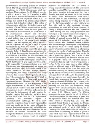 International Journal of Trend in Scientific Research and Development (IJTSRD) ISSN: 2456
@ IJTSRD | Available Online @ www.ijtsrd.com
government had unfavorably affected the American
market. The U.S government retributed massively by
unleashing a list of 1,300 Chinese goods which were
taxed over 25 percent as on April 3. China is targeting
to achieve “Made in China 2025” according to which
its goal was to increase the core material of Chinese
domestic content over 70 percent within 2025.
strategic plan aimed at the pharmaceutical industry
and other high technology industry. The
U.S government which they decided to impose tariff
consisting of 1,300 Chinese items which had a value
of about $50 billion, which included goods like
semiconductor, medical devices and other devices of
the pharmaceutical industry and flat
televisions. The Chinese government had other plans
to attack and this time as on April 4 they responded
by exposing a list of 106 goods, which included
airplanes, cars and soybeans etc, which
tariff for 25 percent. But on April 5, it was an official
announcement by both the nations as the U.S
President Donald Trump had ordered his chief trade
negotiator Robert E. Lighthizer, the current member
of U.S. Trade Representative for expanding tariffs to
an addition of $100 billion but after discussion
new duties were imposed. Similarly,
Commerce Minister of China at a press confere
April 6 that China will give tough competition of the
tariffs proposed by Trump administration at any cost.
After such an open announcement of war
nations who have a highly developed economy
clearly understood by other foreign
including India, that conflict in markets
adversely their economy. The Corporation
Xing Telecommunication Equipment ZTE
also known as ZTE is a China-based system
Equipment Company. Moreover, it is China's leading
telecom manufacturers. The ZTE Corporation is the
largest manufacturers of the smart
Chinese market. United States had fined the
Corporation of about $1.19 billion and
employees for infringement of trade
illegally exporting their technology to
and Iran. In 6th
April 2018, the U.S. Department Of
Commerce had forbidden exports of
telecommunication technology for seven years
because the corporation failed to rightly
employees caught up in the scam, although the
removed four senior employees they had still kept the
rest of the members who were responsible for
disclosure of sensitive information
endanger the territorial economy or political security
and stability of a country which
International Journal of Trend in Scientific Research and Development (IJTSRD) ISSN: 2456
www.ijtsrd.com | Volume – 2 | Issue – 6 | Sep-Oct
affected the American
t retributed massively by
unleashing a list of 1,300 Chinese goods which were
taxed over 25 percent as on April 3. China is targeting
to achieve “Made in China 2025” according to which
its goal was to increase the core material of Chinese
over 70 percent within 2025. The
pharmaceutical industry
and other high technology industry. The outline of
U.S government which they decided to impose tariff
consisting of 1,300 Chinese items which had a value
of about $50 billion, which included goods like
semiconductor, medical devices and other devices of
harmaceutical industry and flat-screen
sions. The Chinese government had other plans
to attack and this time as on April 4 they responded
by exposing a list of 106 goods, which included
which was for a
tariff for 25 percent. But on April 5, it was an official
nouncement by both the nations as the U.S
President Donald Trump had ordered his chief trade
current member
Trade Representative for expanding tariffs to
an addition of $100 billion but after discussion, no
new duties were imposed. Similarly, Zhong Shan,
a press conference on
give tough competition of the
tariffs proposed by Trump administration at any cost.
war among two
economy, it was
foreign countries
markets would surely
Corporation of Zhong
ZTE which is
ed system and
China's leading
Corporation is the
phone in the
. United States had fined the ZTE
of about $1.19 billion and penalizes the
of trade sanction for
nology to North Korea
Department Of
exports of
telecommunication technology for seven years
rightly reprimand the
in the scam, although the
had still kept the
who were responsible for the
disclosure of sensitive information that could
endanger the territorial economy or political security
which is explicitly
prohibited by international law
already elucidated the scenario of ZTE Corporation
around the month of May, had announced to terminate
their major operating activities since they had a
financial loss which had caused by the ban imposed
by United States Administration. After such a
decision taken by ZTE Corporation, U.S President
Donald Trump responds by tweeting that he feels
sorry for the Chinese employees who would have lost
their jobs and he also mentioned necessary
arrangements are made with Chinese
Jinping to bring back the deal with
Certain write-up told that Trump governments were
working on to get certain concess
exchange for helping ZTE Corporation. Some
officials of national security had the co
leaking of U.S technology would lead to cyber
security threats. The Democratic senator
their concern through a message to T
the decision taken by Trump saying the national
security of America shall not be taken as a bargain
chip under the conflict of trade negotiation.
stated by approving the trade with China just for the
sake of promoting a job in China is a bad decision
since the job immunity for American workers would
be in jeopardy. Finally, U.S.
liberalize the ban imposed over ZTE Corporation, as
on June 7. The seven years ban was taken within a
month on selling of goods to ZTE Corporation. The
Commerce Secretary Wilbur Ros
instead of forbidding the company
pay $1 billion fine along with accommodating new
employees from U.S staffs. After this understanding,
the trade war was once again brought forward by the
United States government by announcing tariff on
Chinese goods worth $50 billion for
the war is to be compromised by
removing their ban over ZTE Corporation, things
appeared to be smooth among two nations, but the
U.S President Donald Trump
of about 1,100 Chinese goods
government in return issued a list of $50 billion of
United States product; the list consisted of goods from
the agricultural sector and moreover t
where Trump is holding
provoked Donald Trump to go ag
government soon 8th
of June he had
levy additional tariffs of worth $200 billion of
Chinese goods. When asked to him, he stated that the
administration is compiling the recor
China which would face 10 percent less of tariff until
China government agrees to the trade
International Journal of Trend in Scientific Research and Development (IJTSRD) ISSN: 2456-6470
2018 Page: 11
ernational law. The authors as
already elucidated the scenario of ZTE Corporation,
had announced to terminate
their major operating activities since they had a
financial loss which had caused by the ban imposed
Administration. After such a
decision taken by ZTE Corporation, U.S President
Donald Trump responds by tweeting that he feels
sorry for the Chinese employees who would have lost
their jobs and he also mentioned necessary
arrangements are made with Chinese President Xi
Jinping to bring back the deal with ZTE Corporation.
that Trump governments were
working on to get certain concession relating trade in
helping ZTE Corporation. Some
officials of national security had the concern of
leaking of U.S technology would lead to cyber-
Democratic senator expressed
their concern through a message to Trump regarding
the decision taken by Trump saying the national
security of America shall not be taken as a bargaining
chip under the conflict of trade negotiation. They also
stated by approving the trade with China just for the
job in China is a bad decision
for American workers would
U.S. President decides to
liberalize the ban imposed over ZTE Corporation, as
. The seven years ban was taken within a
month on selling of goods to ZTE Corporation. The
Commerce Secretary Wilbur Ross had stated that
the company, they are willing to
pay $1 billion fine along with accommodating new
After this understanding,
the trade war was once again brought forward by the
government by announcing tariff on
Chinese goods worth $50 billion for 25 percent. After
to be compromised by the United States
removing their ban over ZTE Corporation, things
smooth among two nations, but the
had extended his listing
of about 1,100 Chinese goods. The Chinese
government in return issued a list of $50 billion of
the list consisted of goods from
sector and moreover those areas
high vote base. This
provoked Donald Trump to go against the Chinese
of June he had jeopardized to
additional tariffs of worth $200 billion of
. When asked to him, he stated that the
nistration is compiling the record of goods of
China which would face 10 percent less of tariff until
China government agrees to the trade concession
 