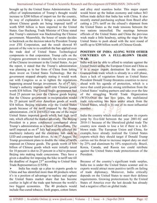 International Journal of Trend in Scientific Research and Development (IJTSRD) ISSN: 2456
@ IJTSRD | Available Online @ www.ijtsrd.com
brought up by the United States Administration.
effect of implementation of Trump’s thought would
increase to $200 billion of import tax for the country
by way of explanation it brings a conclusion that
almost Chinese goods are being imposed tariff of
worth $505 billion is been imported to
States. Gao Hucheng, Trade Minister of China stated
that Trump’s statement was blackmailing the Chinese
government. Meanwhile, the house of senate decides
to backtrack on the decision taken by President Trump
over ZTE Corporation, and the result showed 85
percent of the vote to re-establish the ban applied over
the trade deal of United States
components to that corporation. Trump calls on the
Congress government to intensify the review process
of the Chinese investment in the United States.
the report, it stated that the Trump’s
was planning as to bar firms of China from letting
them invest on United States Technology.
government stopped abruptly stating it would work
out with Congress so as to tighten the regulations
happening around foreign investment. As of
Trump’s authority imposes tariff over Chinese goods
worth $34 billion. The United States government
fixed 25 percent tax over the Chinese goods hoping
that the Chinese government in reciprocation would
fix 25 percent tariff over American goods of worth
$34 billion. Beijing retaliates over the
goods because of the tariff imposed by the Trump
administration. JACK DANIELS was one of the major
United States imported goods which had high tariff
rate, which affected the market adversely. The
President in a press conference commented about
Trump’s administration as a bunch of hoodlums. The
tariff imposed as on 6th
July had majorly affected the
machinery industry and the electronic hub such as
LED and computer hard drives. As on 1
Trump government plans to double the value of tariffs
imposed on Chinese goods. The goods worth
billion of Chinese goods which were
for 10 percent is shot to 25 percent in a bid to pressure
Beijing into making trade concessions.
given a deadline for imposing the hike in tariff rate till
the deadline of August 23rd
according to United State
Trade Representatives (USTR).
India has made up a plan to exports goods to
China and has identified more than 40 products where
it’s in a position of advantage to replace and capture
the United States market share that has
costlier in light of the trade spat between the world’s
two biggest economies. The 40 products would
include flue-cured tobacco, fresh grapes, cotton linters
International Journal of Trend in Scientific Research and Development (IJTSRD) ISSN: 2456
www.ijtsrd.com | Volume – 2 | Issue – 6 | Sep-Oct
Administration. The
effect of implementation of Trump’s thought would
of import tax for the country,
it brings a conclusion that
almost Chinese goods are being imposed tariff of
worth $505 billion is been imported to the United
, Trade Minister of China stated
was blackmailing the Chinese
government. Meanwhile, the house of senate decides
to backtrack on the decision taken by President Trump
, and the result showed 85
the ban applied over
Technological
Trump calls on the
intensify the review process
United States. As per
the report, it stated that the Trump’s administration
planning as to bar firms of China from letting
Technology. But the
government stopped abruptly stating it would work
out with Congress so as to tighten the regulations
As of 6th
July,
imposes tariff over Chinese goods
government had
fixed 25 percent tax over the Chinese goods hoping
that the Chinese government in reciprocation would
fix 25 percent tariff over American goods of worth
Beijing retaliates over the United States
goods because of the tariff imposed by the Trump
was one of the major
imported goods which had high tariff
rate, which affected the market adversely. The Beijing
in a press conference commented about
hoodlums. The
July had majorly affected the
the electronic hub such as
1st
August, the
the value of tariffs
The goods worth of $16
initially taxed
in a bid to pressure
. They have a
imposing the hike in tariff rate till
according to United State
up a plan to exports goods to
products where
to replace and capture
ted States market share that has become
costlier in light of the trade spat between the world’s
two biggest economies. The 40 products would
pes, cotton linters
and alloy steel seamless boiler.
would boost up the Indian economy and reduce $63
billion trade deficit that India has with China. It also
recently started purchasing soybean from Brazil after
cutting a 25% tariff on the oilseed’s shipment from
the United States as the trade tensions between the
two nations intensified. The meetings between
officials of the United States and China the previous
week made a little headway, setting the stage for the
United States to push ahead with the next round of
tariffs up to $200 billion worth of Chinese Goods.
POSITION OF INDIA ALONG WITH OTHER
COUNTRIES ON A FULL
WAR:
India will not be able to afford to retaliate against the
United States unlike the European Union and China as
it is a major export destination for the country.
Cosmopolitan trade which is already in a still phase,
faces a lack of vegetation future as United States
President Donald Trump threatens countries to move
ahead with his agenda of protection, which is a
move that could provoke strong retribution from the
United States’ trading partners and take over the fate
of the struggling World Trade Organization
(WTO).Over the last two years
trade rule-setting has been und
United States, which is its one of its most influential
member.
India the country which realized and saw its exports
jump by five-fold between the year 2001
2010-11 because of the liberalized global trade The
country now stands to lose a lot if there is a full
blown trade. The European Union and China, for
example, have already realized the United States
exports which they should target if Donald Trump
carries out his threat to increase import duty on steel
by 25% and aluminum by 10% respectively. Brazil,
Korea, Canada, and Russia too could retribute
against the United States trade protectionism of the
President.
Because of the country’s significant trade surplus,
India too is under the United States scanner and its
exports would attract more punitive tariffs on failing
of trade diplomacy. Moreover, India critically
depends on the United States to meet their defens
requirements. Growing protectionism by the United
States of America over the last decade has already
had a negative effect on global trade.
International Journal of Trend in Scientific Research and Development (IJTSRD) ISSN: 2456-6470
2018 Page: 12
and alloy steel seamless boiler. This major export
would boost up the Indian economy and reduce $63
billion trade deficit that India has with China. It also
recently started purchasing soybean from Brazil after
the oilseed’s shipment from
the United States as the trade tensions between the
two nations intensified. The meetings between
United States and China the previous
week made a little headway, setting the stage for the
ahead with the next round of
tariffs up to $200 billion worth of Chinese Goods.
POSITION OF INDIA ALONG WITH OTHER
COUNTRIES ON A FULL-BLOWN TRADE
India will not be able to afford to retaliate against the
European Union and China as
it is a major export destination for the country.
trade which is already in a still phase,
faces a lack of vegetation future as United States
President Donald Trump threatens countries to move
of protection, which is a
move that could provoke strong retribution from the
United States’ trading partners and take over the fate
of the struggling World Trade Organization
Over the last two years, the multilateral
setting has been under attack from the
United States, which is its one of its most influential
India the country which realized and saw its exports
fold between the year 2001-02 and
11 because of the liberalized global trade The
lose a lot if there is a full-
blown trade. The European Union and China, for
have already realized the United States
which they should target if Donald Trump
carries out his threat to increase import duty on steel
0% respectively. Brazil,
and Russia too could retribute
against the United States trade protectionism of the
significant trade surplus,
India too is under the United States scanner and its
tract more punitive tariffs on failing
of trade diplomacy. Moreover, India critically
ited States to meet their defense
requirements. Growing protectionism by the United
States of America over the last decade has already
ect on global trade.
 