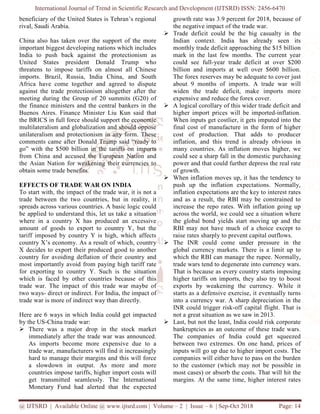 International Journal of Trend in Scientific Research and Development (IJTSRD) ISSN: 2456
@ IJTSRD | Available Online @ www.ijtsrd.com
beneficiary of the United States is Tehran’s regional
rival, Saudi Arabia.
China also has taken over the support of the more
important biggest developing nations which includes
India to push back against the protectionism as
United States president Donald Trump who
threatens to impose tariffs on almost all C
imports. Brazil, Russia, India China, and South
Africa have come together and agreed to dispute
against the trade protectionism altogether after the
meeting during the Group of 20 summit
the finance ministers and the central bankers in the
Buenos Aires. Finance Minister Liu Kun said that
the BRICS in full force should support the economic
multilateralism and globalization and should oppose
unilateralism and protectionism in any form. These
comments came after Donald Trump said “ready to
go” with the $500 billion in the tariffs on imports
from China and accused the European Nation and
the Asian Nation for weakening their currencies to
obtain some trade benefits.
EFFECTS OF TRADE WAR ON INDIA
To start with, the impact of the trade war
trade between the two countries, but
spreads across various countries. A basic
be applied to understand this, let us take
where in a country X has produced
amount of goods to export to country
tariff imposed by country Y is high,
country X’s economy. As a result of which,
X decides to export their produced good
country for avoiding deflation of their
most importantly avoid from paying high
for exporting to country Y. Such is
which is faced by other countries because
trade war. The impact of this trade war
two ways- direct or indirect. For India,
trade war is more of indirect way than directly.
Here are 6 ways in which India could
by the US-China trade war:
There was a major drop in the stock market
immediately after the trade war was announced.
As imports become more expensive
trade war, manufacturers will find it
hard to manage their margins and this
a slowdown in output. As more
countries impose tariffs, higher import
get transmitted seamlessly. The
Monetary Fund had alerted that
International Journal of Trend in Scientific Research and Development (IJTSRD) ISSN: 2456
www.ijtsrd.com | Volume – 2 | Issue – 6 | Sep-Oct
is Tehran’s regional
taken over the support of the more
important biggest developing nations which includes
India to push back against the protectionism as
United States president Donald Trump who
threatens to impose tariffs on almost all Chinese
China, and South
come together and agreed to dispute
against the trade protectionism altogether after the
he Group of 20 summits (G20) of
the finance ministers and the central bankers in the
u Kun said that
in full force should support the economic
multilateralism and globalization and should oppose
protectionism in any form. These
comments came after Donald Trump said “ready to
go” with the $500 billion in the tariffs on imports
from China and accused the European Nation and
the Asian Nation for weakening their currencies to
INDIA
war, it is not a
but in reality, it
basic logic could
take a situation
an excessive
country Y, but the
which affects
which, country
good to another
their country and
high tariff rate
the situation
because of this
war maybe of
, the impact of
directly.
could get impacted
There was a major drop in the stock market
immediately after the trade war was announced.
expensive due to a
it increasingly
this will force
more and more
import costs will
International
the expected
growth rate was 3.9 percent
the negative impact of the
Trade deficit could be the
Indian context. India
monthly trade deficit approaching
mark in the last few months.
could see full-year trade
billion and imports at well
The forex reserves may be
about 9 months of imports.
widen the trade deficit,
expensive and reduce the
A logical corollary of this
higher import prices will
When inputs get costlier,
final cost of manufacture
cost of production. That
inflation, and this trend
many countries. As inflation
could see a sharp fall in the
power and that could further
of growth.
When inflation moves up,
push up the inflation expectations.
inflation expectations are
and as a result, the RBI
increase the repo rates. With
across the world, we could
the global bond yields star
RBI may not have much
raise rates sharply to prevent
The INR could come under
global currency markets.
which the RBI can manage
trade wars tend to degenerate
That is because as every
higher tariffs on imports,
exports by weakening the
starts as a defensive exercise,
into a currency war. A sharp
INR could trigger risk-off
not a great situation as we
Last, but not the least, India
bankruptcies as an outcome
The companies of India
between two extremes. On
inputs will go up due to higher
companies will either have
to the customer (which may
most cases) or absorb the
margins. At the same time,
International Journal of Trend in Scientific Research and Development (IJTSRD) ISSN: 2456-6470
2018 Page: 14
percent for 2018, because of
the trade war.
the big casualty in the
has already seen its
approaching the $15 billion
months. The current year
trade deficit at over $200
well over $600 billion.
be adequate to cover just
imports. A trade war will
deficit, make imports more
forex cover.
this wider trade deficit and
will be imported-inflation.
it gets imputed into the
manufacture in the form of higher
That adds to producer
is already obvious in
inflation moves higher, we
the domestic purchasing
further depress the real rate
up, it has the tendency to
expectations. Normally,
the key to interest rates
may be constrained to
With inflation going up
could see a situation where
start moving up and the
much of a choice except to
prevent capital outflows.
under pressure in the
There is a limit up to
manage the rupee. Normally,
degenerate into currency wars.
country starts imposing
imports, they also try to boost
the currency. While it
exercise, it eventually turns
sharp depreciation in the
off capital flight. That is
we saw in 2013.
India could risk corporate
outcome of these trade wars.
India could get squeezed
On one hand, prices of
higher import costs. The
have to pass on the burden
may not be possible in
the costs. That will hit the
time, higher interest rates
 