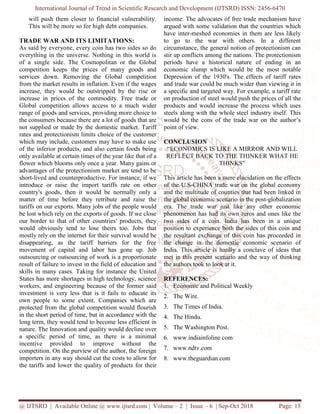 International Journal of Trend in Scientific Research and Development (IJTSRD) ISSN: 2456
@ IJTSRD | Available Online @ www.ijtsrd.com
will push them closer to financial
This will be more so for high debt companies.
TRADE WAR AND ITS LIMITATIONS:
As said by everyone, every coin has two sides so do
everything in the universe. Nothing in this world is
of a single side. The Cosmopolitan or the Global
competition keeps the prices of many goods and
services down. Removing the Global competition
from the market results in inflation. Even if the wages
increase, they would be outstripped by the r
increase in prices of the commodity. Free trade or
Global competition allows access to a much wider
range of goods and services, providing more choice to
the consumers because there are a lot of goods that are
not supplied or made by the domestic market. Tariff
rates and protectionism limits choice of the customer
which may include, customers may have to make use
of the inferior products, and also certain food
only available at certain times of the year like that of a
flower which blooms only once a year. Many gains or
advantages of the protectionism market are
short-lived and counterproductive. For instance
introduce or raise the import tariffs
country's goods, then it would be normally only a
matter of time before they retribute and raise the
tariffs on our exports. Many jobs of the people would
be lost which rely on the exports of goods. If we close
our border to that of other countries' products
would obviously tend to lose theirs too. Jobs that
mostly rely on the internet for their survival would be
disappearing, as the tariff barriers for the free
movement of capital and labor has gone up. Job
outsourcing or outsourcing of work is a proportionate
result of failure to invest in the field of education and
skills in many cases. Taking for instance the United
States has more shortages in high technology, science
workers, and engineering because of the former sai
investment is very less that is it fails to educate its
own people to some extent. Companies which are
protected from the global competition would flourish
in the short period of time, but in accordance with the
long term, they would tend to become less efficie
nature. The Innovation and quality would decline over
a specific period of time, as there is
incentive provided to improve without the
competition. On the purview of the author
importers in any way should cut the costs to allow
the tariffs and lower the quality of products for their
International Journal of Trend in Scientific Research and Development (IJTSRD) ISSN: 2456
www.ijtsrd.com | Volume – 2 | Issue – 6 | Sep-Oct
vulnerability.
companies.
TRADE WAR AND ITS LIMITATIONS:
As said by everyone, every coin has two sides so do
everything in the universe. Nothing in this world is
The Cosmopolitan or the Global
competition keeps the prices of many goods and
services down. Removing the Global competition
market results in inflation. Even if the wages
by the rise or
increase in prices of the commodity. Free trade or
Global competition allows access to a much wider
ng more choice to
lot of goods that are
not supplied or made by the domestic market. Tariff
rates and protectionism limits choice of the customer
which may include, customers may have to make use
of the inferior products, and also certain foods being
year like that of a
year. Many gains or
advantages of the protectionism market are tend to be
lived and counterproductive. For instance, if we
tariffs rate on other
country's goods, then it would be normally only a
matter of time before they retribute and raise the
tariffs on our exports. Many jobs of the people would
be lost which rely on the exports of goods. If we close
other countries' products, they
lose theirs too. Jobs that
mostly rely on the internet for their survival would be
disappearing, as the tariff barriers for the free
movement of capital and labor has gone up. Job
urcing of work is a proportionate
result of failure to invest in the field of education and
skills in many cases. Taking for instance the United
States has more shortages in high technology, science
and engineering because of the former said
it fails to educate its
own people to some extent. Companies which are
protected from the global competition would flourish
ut in accordance with the
they would tend to become less efficient in
nature. The Innovation and quality would decline over
a specific period of time, as there is a minimal
incentive provided to improve without the
competition. On the purview of the author, the foreign
importers in any way should cut the costs to allow for
the tariffs and lower the quality of products for their
income. The advocates of free trade mechanism have
argued with some validation that the countries which
have inter-meshed economies in them are less likely
to go to the war with others.
circumstance, the general notion
stir up conflicts among the nations
periods have a historical nature of ending in
economic slump which would be the most notable
Depression of the 1930's. The effects of tariff
and trade war could be much wider than viewing it in
a specific and targeted way. For example, a tariff rate
on production of steel would push the prices of all the
products and would increase the process which uses
steels along with the whole steel
would be the cons of the trade war on
point of view.
CONCLUSION
“ECONOMICS IS LIKE A MIRROR AND WILL
REFLECT BACK TO THE THINKER
THINKS”
This article has been a mere elucidation on the effects
of the U.S-CHINA trade war on the global economy
and the multitude of counties t
the global economic scenario in the post
era. The trade war just like any other economic
phenomenon has had its own zeros and ones
two sides of a coin. India h
position to experience both the sides
the resultant exchange of this coin h
the change in the domestic economic
India. This article is hardly a conclave of id
met in this present scenario and the
the authors took to look at it.
REFERENCES:
1. Economic and Political Weekly
2. The Wire.
3. The Times of India.
4. The Hindu.
5. The Washington Post.
6. www.indiainfoline.com
7. www.ndtv.com
8. www.theguardian.com
International Journal of Trend in Scientific Research and Development (IJTSRD) ISSN: 2456-6470
2018 Page: 15
income. The advocates of free trade mechanism have
that the countries which
meshed economies in them are less likely
to go to the war with others. In a different
general notion of protectionism can
among the nations. The protectionism
periods have a historical nature of ending in an
economic slump which would be the most notable
Depression of the 1930's. The effects of tariff rates
and trade war could be much wider than viewing it in
a specific and targeted way. For example, a tariff rate
on production of steel would push the prices of all the
would increase the process which uses
the whole steel industry itself. This
would be the cons of the trade war on the author’s
S IS LIKE A MIRROR AND WILL
CT BACK TO THE THINKER WHAT HE
THINKS”
article has been a mere elucidation on the effects
trade war on the global economy
and the multitude of counties that had been linked in
ario in the post-globalization
like any other economic
has had its own zeros and ones like the
coin. India has been in a unique
xperience both the sides of this coin and
exchange of this coin has proceeded in
domestic economic scenario of
a conclave of ideas that
ario and the way of thinking
Economic and Political Weekly
 
