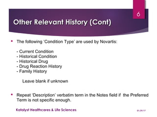 Other Relevant History (Cont)Other Relevant History (Cont)
 The following ‘Condition Type’ are used by Novartis:
- Current Condition
- Historical Condition
- Historical Drug
- Drug Reaction History
- Family History
Leave blank if unknown
 Repeat ‘Description’ verbatim term in the Notes field if the Preferred
Term is not specific enough.
01/29/17Katalyst Healthcares & Life Sciences
6
 