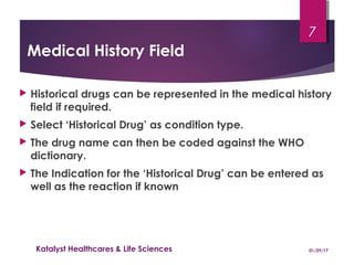 Medical History Field
 Historical drugs can be represented in the medical history
field if required.
 Select ‘Historical Drug’ as condition type.
 The drug name can then be coded against the WHO
dictionary.
 The Indication for the ‘Historical Drug’ can be entered as
well as the reaction if known
01/29/17Katalyst Healthcares & Life Sciences
7
 
