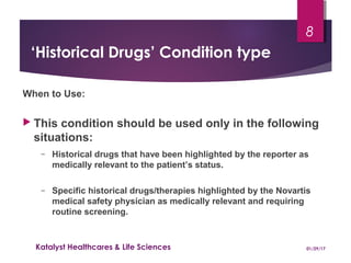‘Historical Drugs’ Condition type
When to Use:
 This condition should be used only in the following
situations:
− Historical drugs that have been highlighted by the reporter as
medically relevant to the patient’s status.
− Specific historical drugs/therapies highlighted by the Novartis
medical safety physician as medically relevant and requiring
routine screening.
01/29/17Katalyst Healthcares & Life Sciences
8
 