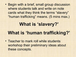 • Begin with a brief, small group discussion
where students talk and write on note
cards what they think the terms “slavery”
“human trafficking” means. (5 mins max.)

What is ‘slavery?’
What is ‘human trafficking?’
• Teacher to mark roll while students
workshop their preliminary ideas about
these concepts.

 