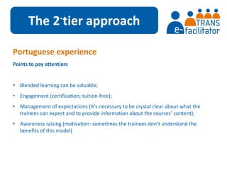 The 2-tier approach 
Portuguese experience 
Points to pay attention: 
• Blended learning can be valuable; 
• Engagement (certification; tuition-free); 
• Management of expectations (It’s necessary to be crystal clear about what the 
trainees can expect and to provide information about the courses’ content); 
• Awareness raising (motivation: sometimes the trainees don’t understand the 
benefits of this model) 
 