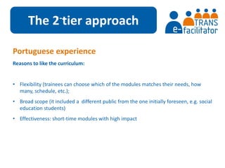 The 2-tier approach 
Portuguese experience 
Reasons to like the curriculum: 
• Flexibility (trainees can choose which of the modules matches their needs, how 
many, schedule, etc.); 
• Broad scope (it included a different public from the one initially foreseen, e.g. social 
education students) 
• Effectiveness: short-time modules with high impact 
 