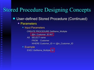 User-defined Stored Procedure (Continued) Parameters Input Parameters   CREATE PROCEDURE GetName_Multiple @in_Customer_ID INT AS SELECT name FROM  Customer WHERE Customer_ID <= @in_Customer_ID  Example   EXEC GetName_Multiple 10 Stored Procedure Designing Concepts 