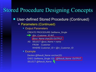 User-defined Stored Procedure (Continued) Parameters (Continued) Output Parameters   CREATE PROCEDURE GetName_Single @in_Customer_ID INT, @out_Name char(20) OUTPUT AS SELECT @out_Name = name FROM  Customer WHERE Customer_ID = @in_Customer_ID Example Declare @Result_Name varchar(20)   EXEC GetName_Single 125,  @Result_Name  OUTPUT SELECT @Result_Name  Stored Procedure Designing Concepts 