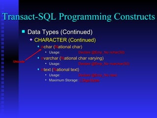 Data Types (Continued) CHARACTER (Continued) n char ( N ational char) Usage:  Declare @Emp_No nchar(50) n varchar ( N ational char varying) Usage:  Declare @Emp_No nvarchar(50) n text ( N ational text) Usage:  Declare @Emp_No ntext Maximum Storage:  1 Giga Bytes   Transact-SQL Programming Constructs  Unicode 