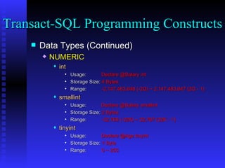 Data Types (Continued) NUMERIC int Usage:  Declare @Salary int Storage Size:  4 Bytes Range:  -2,147,483,648 (-2G) ~ 2,147,483,647 (2G - 1) smallint Usage:    Declare @Salary smallint Storage Size:  2 Bytes Range:  -32,768 (-32K) ~ 32,767 (32K - 1) tinyint Usage:    Declare @Age tinyint Storage Size:  1 Byte Range:  0 ~ 255 Transact-SQL Programming Constructs  