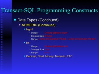 Data Types (Continued) NUMERIC (Continued) bigint Usage:  Declare @Salary bigint Storage Size:  8 Bytes Range:  -9,223,372,036,854,775,808 ~ 9,223,372,036,854,775,807 bit Usage:    Declare @Validation bit Storage Size:  1 Bit Range:  0 ~ 1 Decimal, Float, Money, Numeric, ETC. Transact-SQL Programming Constructs  