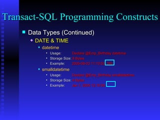 Data Types (Continued) DATE & TIME datetime Usage:  Declare @Emp_Birthday datetime Storage Size:  8 Bytes Example:  2005-08-03 11:10:53 .390 smalldatetime Usage:  Declare @Emp_Birthday smalldatetime Storage Size:  4 Bytes Example:  Jan 1, 2005 12:10:00 Transact-SQL Programming Constructs  