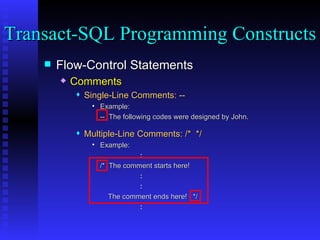 Flow-Control Statements Comments Single-Line Comments: -- Example:  --  The following codes were designed by John. Multiple-Line Comments: /*  */ Example:  : /*  The comment starts here! : : The comment ends here!  */ : Transact-SQL Programming Constructs  