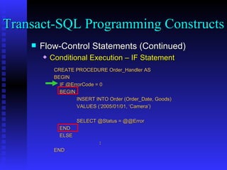 Flow-Control Statements (Continued) Conditional Execution – IF Statement CREATE PROCEDURE Order_Handler AS  BEGIN IF @ErrorCode = 0 BEGIN INSERT INTO Order (Order_Date, Goods) VALUES (‘2005/01/01, ‘Camera’) SELECT @Status = @@Error END ELSE : END Transact-SQL Programming Constructs  