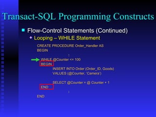 Flow-Control Statements (Continued) Looping – WHILE Statement CREATE PROCEDURE Order_Handler AS  BEGIN : WHILE @Counter <= 100 BEGIN INSERT INTO Order (Order_ID, Goods) VALUES (@Counter, ‘Camera’) SELECT @Counter = @ Counter + 1 END : END Transact-SQL Programming Constructs  