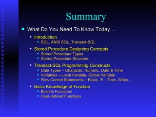 What Do You Need To Know Today… Introduction SQL, ANSI SQL, Transact-SQL Stored Procedure Designing Concepts Stored Procedure Types Stored Procedure Structure Transact-SQL Programming Constructs Data Types – Character, Numeric, Date & Time Variables – Local Variable, Global Variable Flow Control Statements – Block, IF…Then, While … Basic Knowledge of Function Build-in Functions User-defined Functions Summary 