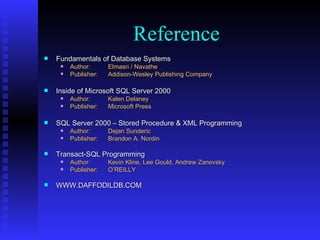Fundamentals of Database Systems Author: Elmasri / Navathe Publisher: Addison-Wesley Publishing Company Inside of Microsoft SQL Server 2000 Author: Kalen Delaney Publisher: Microsoft Press SQL Server 2000 – Stored Procedure & XML Programming Author: Dejan Sunderic Publisher: Brandon A. Nordin Transact-SQL Programming Author: Kevin Kline, Lee Gould, Andrew Zanevsky   Publisher: O’REILLY WWW.DAFFODILDB.COM  Reference 