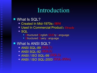 What Is SQL? Created In Mid-1970s  Used In Commercial Product SQL S tructured   E nglish   QUE ry   L anguage S tructured   Q uery   L anguage What Is ANSI SQL? ANSI SQL-89 ANSI SQL-92 ANSI / ISO SQL-99 ANSI / ISO SQL-2003 Introduction :  IBM :   Oracle (SQL1) (SQL2) (SQL3) (SQL-200n) 