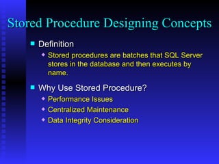 Definition Stored procedures are batches that SQL Server stores in the database and then executes by name. Why Use Stored Procedure? Performance Issues Centralized Maintenance Data Integrity Consideration Stored Procedure Designing Concepts 